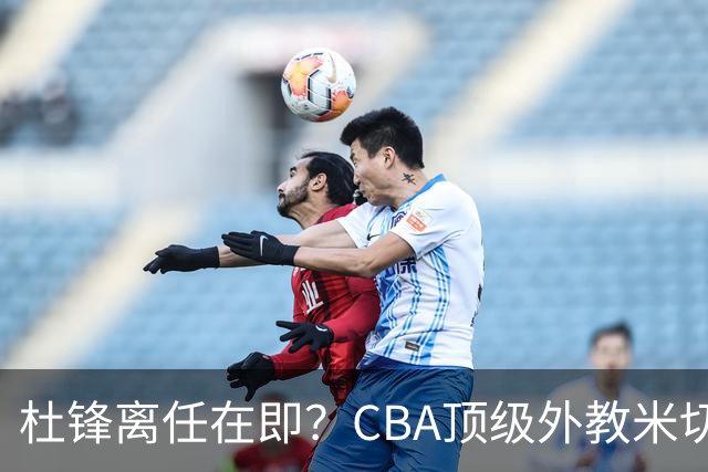 杜锋离任在即？CBA顶级外教米切尔或将加盟广东队，年薪预计破千万
