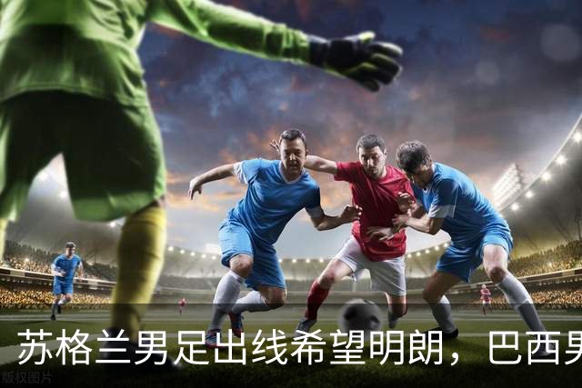 苏格兰男足出线希望明朗，巴西男足小组末战以控场为主！