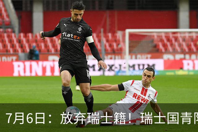 7月6日：放弃瑞士籍！瑞士国青队长官宣决定入籍归化为中国男足出战亚洲杯